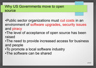 Why US Governments move to open
source

Public sector organizations must cut costs in an
environment of software upgrades, security issues
and piracy
●The level of acceptance of open source has been
raised
●The need to provide increased access for business
and people
●To promote a local software industry
●The software can be shared
●

47/67

 