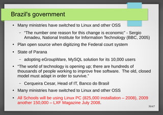 Brazil's government
●

Many ministries have switched to Linux and other OSS
–

“The number one reason for this change is economic” - Sergio
Amadeu, National Institute for Information Technology (BBC, 2005)

●

Plan open source when digitizing the Federal court system

●

State of Parana
–

●

“The world of technology is opening up; there are hundreds of
thousands of people working to improve free software. The old, closed
model must adapt in order to survive.”
–

●

●

adopting eGroupWare, MySQL solution for its 10,000 users

Cerqueira Cesar, Head of IT, Banco do Brasil

Many ministries have switched to Linux and other OSS
All Schools will be using Linux PC (825,000 installation – 2008), 2009
another 150,000 – LXF Magazine July 2008.

50/67

 