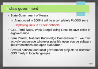 India's government
●

State Government of Kerala
–
–

●

●

●

Announced in 2006 it will be a completely FLOSS zone
Deploying linux in 12,500 schools

Goa, Tamil Nadu, West Bengal using Linux to save costs on
e-governance
Sam Pitroda, National Knowledge Commission: “... we must
actively encourage wherever possible open source software
implementations and open standards.”
Several national and local government projects to distribute
OSS freely in local languages

51/67

 