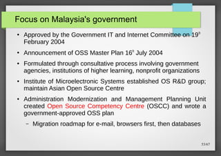 Focus on Malaysia's government
●

●

●

●

●

Approved by the Government IT and Internet Committee on 19 th
February 2004
Announcement of OSS Master Plan 16th July 2004
Formulated through consultative process involving government
agencies, institutions of higher learning, nonprofit organizations
Institute of Microelectronic Systems established OS R&D group;
maintain Asian Open Source Centre
Administration Modernization and Management Planning Unit
created Open Source Competency Centre (OSCC) and wrote a
government-approved OSS plan
–

Migration roadmap for e-mail, browsers first, then databases
53/67

 