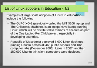 List of Linux adopters in Education - 1/2
Examples of large scale adoption of Linux in education
include the following:
●

●

The OLPC XO-1 (previously called the MIT $100 laptop and
The Children's Machine), is an inexpensive laptop running
Linux, which will be distributed to millions of children as part
of the One Laptop Per Child project, especially in
developing countries.
Republic of Macedonia deployed 5,000 Linux desktops
running Ubuntu across all 468 public schools and 182
computer labs (December 2005). Later in 2007, another
180,000 Ubuntu thin client computers were deployed.

54/67

 