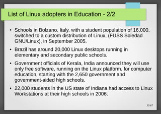 List of Linux adopters in Education - 2/2
●

●

●

●

Schools in Bolzano, Italy, with a student population of 16,000,
switched to a custom distribution of Linux, (FUSS Soledad
GNU/Linux), in September 2005.
Brazil has around 20,000 Linux desktops running in
elementary and secondary public schools.
Government officials of Kerala, India announced they will use
only free software, running on the Linux platform, for computer
education, starting with the 2,650 government and
government-aided high schools.
22,000 students in the US state of Indiana had access to Linux
Workstations at their high schools in 2006.
55/67

 