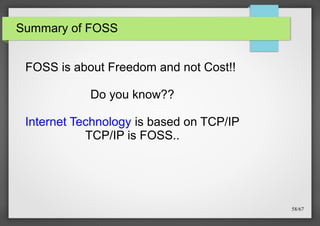 Summary of FOSS

FOSS is about Freedom and not Cost!!
Do you know??
Internet Technology is based on TCP/IP
TCP/IP is FOSS..

58/67

 