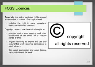 FOSS Licences
Copyright is a set of exclusive rights granted
to the author or creator of an original work:
●

includes the right to copy, reproduce,
distribute and adapt the work.

Copyright owners have the exclusive right to:
●

●

●

exercise control over copying and other
exploitation of the works for a specific
period of time.
Anyone requiring to exploit and use any
copyrighted work requires permission to
use that work.
Can grant permission and grant license
for exploitation of the work.

61/67

 