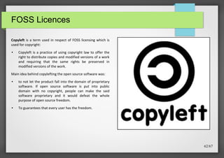FOSS Licences
Copyleft is a term used in respect of FOSS licensing which is
used for copyright:
●

Copyleft is a practice of using copyright law to offer the
right to distribute copies and modified versions of a work
and requiring that the same rights be preserved in
modified versions of the work.

Main idea behind copylefting the open source software was:
●

●

to not let the product fall into the domain of proprietary
software. If open source software is put into public
domain with no copyright, people can make the said
software proprietary and it would defeat the whole
purpose of open source freedom.
To guarantees that every user has the freedom.

62/67

 
