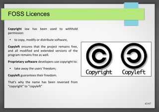 FOSS Licences
Copyright law has been used to withhold
permission:
●

to copy, modify or distribute software,

Copyleft ensures that the project remains free,
and all modified and extended versions of the
program remains free as well.
Proprietary software developers use copyright to:
●

take away the users' freedom;

Copyleft guarantees their freedom.
That's why the name has been reversed from
“copyright” to “copyleft”

63/67

 