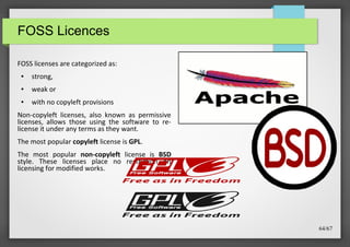 FOSS Licences
FOSS licenses are categorized as:
●

strong,

●

weak or

●

with no copyleft provisions

Non-copyleft licenses, also known as permissive
licenses, allows those using the software to relicense it under any terms as they want.
The most popular copyleft license is GPL.
The most popular non-copyleft license is BSD
style. These licenses place no restriction on
licensing for modified works.

64/67

 