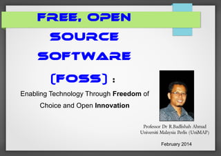 FREE, OPEN
SOURCE
SOFTWARE
(FOSS)

:

Enabling Technology Through Freedom of
Choice and Open Innovation
Professor Dr R.Badlishah Ahmad
Universiti Malaysia Perlis (UniMAP)
February 2014

 