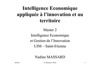 Intelligence Economique
   appliquée à l’innovation et au
              territoire
                   Master 2
          Intelligence Economique
          et Gestion de l’Innovation
             UJM – Saint-Etienne

             Nadine MASSARD
10/2011           N. Massard - IEGI    1
 