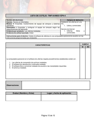 LISTA DE COTEJO: TINF-04/M5S1/EP4-4

Nombre del alumno(a):                                                                    Campos de Aplicación
Carrera: Técnico en Informática                                                 Instalación de utilerías en una
Módulo V: Ensamble, mantenimiento de equipo de cómputo y sistemas               PC:
operativos                                                                          1. Libres y comerciales
Submódulo I: Ensamblar y configurar el equipo de cómputo según las
especificaciones del fabricante                                                 Servicio de Internet
Evidencia por producto: Las utilerías instaladas.                                  1. Utilerías      libres        y
Evidencia de actitud asociada: Orden                                                    comerciales

Instrucciones para el alumno: Instala el software de utilerías en una computadora personal de acuerdo con las
instrucciones proporcionadas por el docente.



                                                                                                              CUMPLE
                                          CARACTERÍSTICAS
                                                                                                              SI       NO




La computadora personal con el software de utilerías respeta procedimientos establecidos (orden) en:

   1.   Las utilerías de compresión de archivos instalados.
   2.   El software de reproducción multimedia instalado.
   3.   El software libre y comercial instalado de acuerdo a las necesidades requeridas.
   4.   El antivirus instalado.




Observaciones



        Evaluó (Nombre y firma)                            Lugar y fecha de aplicación




                                                  Página 15 de 15
 