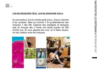 LES BLOGUEURS CECI, LES BLOGUEURS CELA. Ils sont partout, tout le monde parle d’eux, chacun cherche à les courtiser. Mais qui sont-ils ? Et qu’attendent-ils des marques ? i&e ON, l’agence des stratégies et tactiques web du Groupe i&e a mené une étude auprès de 200 d’entre eux. Et vous apporte leur avis, en 6 idées reçues, sur leur relation avec les marques. 