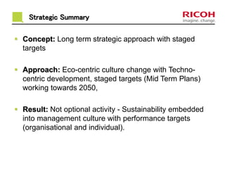 Strategic Summary 
 Concept: Long term strategic approach with staged 
targets 
 Approach: Eco-centric culture change with Techno-centric 
development, staged targets (Mid Term Plans) 
working towards 2050, 
 Result: Not optional activity - Sustainability embedded 
into management culture with performance targets 
(organisational and individual). 
 