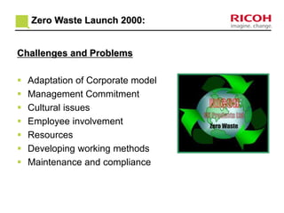 Zero Waste Launch 2000: 
Challenges and Problems 
 Adaptation of Corporate model 
 Management Commitment 
 Cultural issues 
 Employee involvement 
 Resources 
 Developing working methods 
 Maintenance and compliance 
 