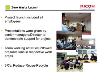Zero Waste Launch 
 Project launch included all 
employees 
 Presentations were given by 
senior managers/Director to 
demonstrate support for project 
 Team working activities followed 
presentations in respective work 
areas 
 3R’s: Reduce-Reuse-Recycle 
 