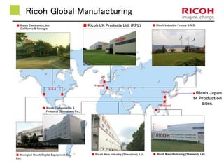 Ricoh Global Manufacturing 
■ Shanghai Ricoh Digital Equipment Co., 
Ltd. 
■ Ricoh UK Products Ltd. (RPL) ■ Ricoh Industrie France S.A.S. 
■ Ricoh Asia Industry (Shenzhen), Ltd. ■ Ricoh Manufacturing (Thailand), Ltd. 
■ Ricoh Electronics, Inc 
California & Georgia 
U.S.A 
UK 
France 
China 
Thailand 
■ Ricoh Components & 
Products (Shenzhen) Co., 
Ltd. 
■Ricoh Japan 
14 Production 
Sites. 
 