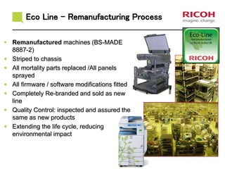 Eco Line - Remanufacturing Process 
 Remanufactured machines (BS-MADE 
8887-2) 
 Striped to chassis 
 All mortality parts replaced /All panels 
sprayed 
 All firmware / software modifications fitted 
 Completely Re-branded and sold as new 
line 
 Quality Control: inspected and assured the 
same as new products 
 Extending the life cycle, reducing 
environmental impact 
 