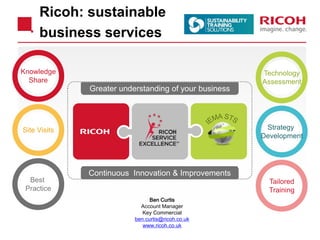 Greater understanding of your business 
Knowledge 
Share 
Continuous Innovation & Improvements 
Site Visits 
Best 
Practice 
Technology 
Assessment 
Strategy 
Development 
Tailored 
Training 
Ricoh: sustainable 
business services 
Ben Curtis 
Account Manager 
Key Commercial 
ben.curtis@ricoh.co.uk 
www.ricoh.co.uk 
