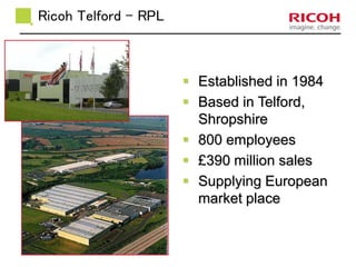  Established in 1984 
 Based in Telford, 
Shropshire 
 800 employees 
 £390 million sales 
 Supplying European 
market place 
Ricoh Telford - RPL 
 