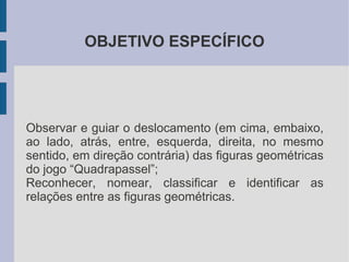 OBJETIVO ESPECÍFICO




Observar e guiar o deslocamento (em cima, embaixo,
ao lado, atrás, entre, esquerda, direita, no mesmo
sentido, em direção contrária) das figuras geométricas
do jogo “Quadrapassel”;
Reconhecer, nomear, classificar e identificar as
relações entre as figuras geométricas.
 