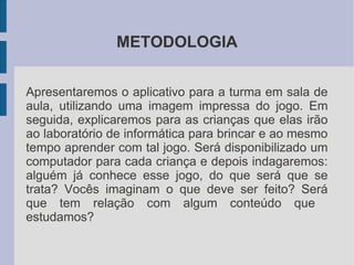 METODOLOGIA


Apresentaremos o aplicativo para a turma em sala de
aula, utilizando uma imagem impressa do jogo. Em
seguida, explicaremos para as crianças que elas irão
ao laboratório de informática para brincar e ao mesmo
tempo aprender com tal jogo. Será disponibilizado um
computador para cada criança e depois indagaremos:
alguém já conhece esse jogo, do que será que se
trata? Vocês imaginam o que deve ser feito? Será
que tem relação com algum conteúdo que
estudamos?
 