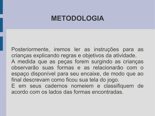METODOLOGIA



Posteriormente, iremos ler as instruções para as
crianças explicando regras e objetivos da atividade.
A medida que as peças forem surgindo as crianças
observarão suas formas e as relacionarão com o
espaço disponível para seu encaixe, de modo que ao
final descrevam como ficou sua tela do jogo.
E em seus cadernos nomeiem e classifiquem de
acordo com os lados das formas encontradas.
 