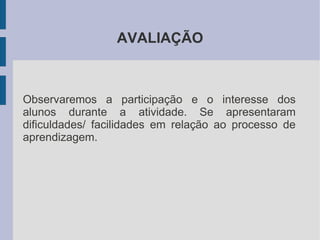 AVALIAÇÃO



Observaremos a participação e o interesse dos
alunos durante a atividade. Se apresentaram
dificuldades/ facilidades em relação ao processo de
aprendizagem.
 