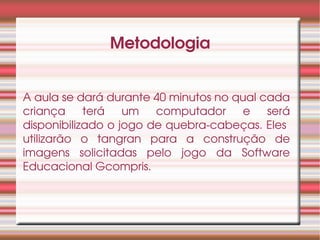 Metodologia


A aula se dará durante 40 minutos no qual cada 
criança  terá  um  computador  e  será 
disponibilizado o jogo de quebra­cabeças. Eles  
utilizarão  o  tangran  para  a  construção  de 
imagens  solicitadas  pelo  jogo  da  Software 
Educacional Gcompris.
 