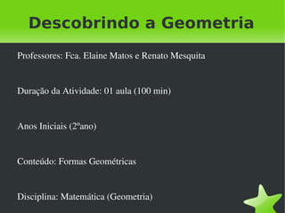 Descobrindo a Geometria
    Professores: Fca. Elaine Matos e Renato Mesquita


    Duração da Atividade: 01 aula (100 min)


    Anos Iniciais (2ºano)


    Conteúdo: Formas Geométricas


    Disciplina: Matemática (Geometria) 
                                    
 