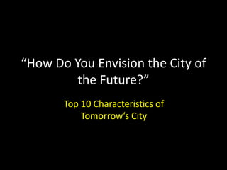 “How Do You Envision the City of
the Future?”
Top 10 Characteristics of
Tomorrow’s City
 