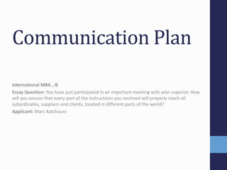 Communication Plan 
International MBA , IE 
Essay Question: You have just participated in an important meeting with your superior. How 
will you ensure that every part of the instructions you received will properly reach all 
subordinates, suppliers and clients, located in different parts of the world? 
Applicant: Marc Katchouni 
 