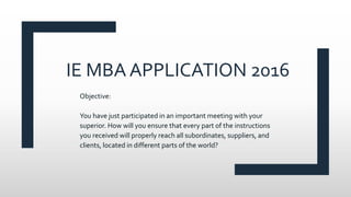 IE MBA APPLICATION 2016
Objective:
You have just participated in an important meeting with your
superior. How will you ensure that every part of the instructions
you received will properly reach all subordinates, suppliers, and
clients, located in different parts of the world?
 