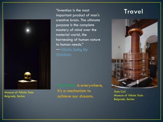 Inspiration is everywhere,
it’s a mechanism to
achieve our dreams.
Museum of Nikola Tesla
Belgrade, Serbia
Tesla Coil
Museum of Nikola Tesla
Belgrade, Serbia
“Invention is the most
important product of man's
creative brain. The ultimate
purpose is the complete
mastery of mind over the
material world, the
harnessing of human nature
to human needs.”
― Nikola Tesla, My
Inventions
© 2013 Francisco Chaparro Photography© 2013 Francisco Chaparro Photography
 