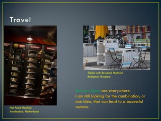 Business ideas are everywhere.
I am still looking for the combination, or
one idea, that can lead to a successful
venture.
Tables with Recycled Material
Budapest, Hungary
Hot Food Machine
Amsterdam, Netherlands
© 2013 Francisco Chaparro Photography
© 2013 Francisco Chaparro Photography
 