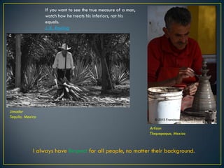 Jimador
Tequila, Mexico
Artisan
Tlaquepaque, Mexico
I always have Respect for all people, no matter their background.
If you want to see the true measure of a man,
watch how he treats his inferiors, not his
equals.
J. K. Rowling
© 2015 Francisco Chaparro Photography
© 2015 Francisco Chaparro Photography
 