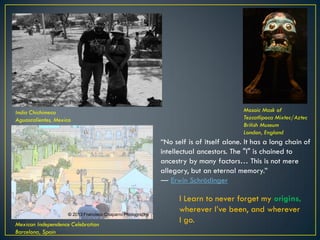 India Chichimeca
Aguascalientes, Mexico
Mosaic Mask of
Tezcatlipoca Mixtec/Aztec
British Museum
London, England
Mexican Independence Celebration
Barcelona, Spain
“No self is of itself alone. It has a long chain of
intellectual ancestors. The "I" is chained to
ancestry by many factors… This is not mere
allegory, but an eternal memory.”
― Erwin Schrödinger
I Learn to never forget my origins,
wherever I’ve been, and wherever
I go.
© 2015 Francisco Chaparro Photography
© 2013 Francisco Chaparro Photography
© 2015 Francisco Chaparro
Photography
 