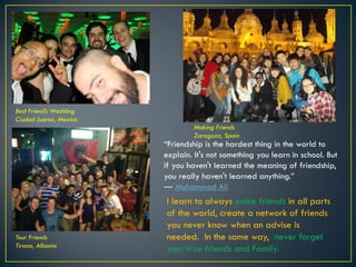 Best Friend’s Wedding
Ciudad Juarez, Mexico
Making Friends
Zaragoza, Spain
Tour Friends
Tirana, Albania
“Friendship is the hardest thing in the world to
explain. It's not something you learn in school. But
if you haven't learned the meaning of friendship,
you really haven't learned anything.”
― Muhammad Ali
I learn to always make friends in all parts
of the world, create a network of friends
you never know when an advise is
needed. In the same way, never forget
your true friends and Family.
© 2013 Francisco Chaparro Photography
 