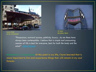 Luxury Hotel
Zurich, Switzerland
W Hotel
Barcelona, Spain
“Possessions, outward success, publicity, luxury…to me these have
always been contemptible. I believe that a simple and unassuming
manner of life is best for everyone, best for both the body and the
mind.” Albert Einstein
Materialism vs. Experience At this point in my life, I have learned that is
more important to live and experience things that will remain in my soul
forever.
© 2013 Francisco Chaparro Photography
© 2013 Francisco Chaparro Photography
 