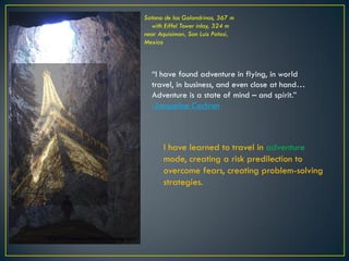 Sotano de las Golondrinas, 367 m
with Eiffel Tower inlay, 324 m
near Aquisimon, San Luis Potosi,
Mexico
“I have found adventure in flying, in world
travel, in business, and even close at hand…
Adventure is a state of mind – and spirit.”
-Jacqueline Cochran
I have learned to travel in adventure
mode, creating a risk predilection to
overcome fears, creating problem-solving
strategies.
© 2015 Francisco Chaparro Photography
 