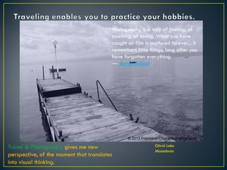 Photography is a way of feeling, of
touching, of loving. What you have
caught on film is captured forever... it
remembers little things, long after you
have forgotten everything.
― Aaron Siskind
Ohrid Lake
Macedonia
Travel & Photography gives me new
perspective, of the moment that translates
into visual thinking.
© 2013 Francisco Chaparro Photography
 