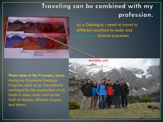 Armeña unit
As a Geologist, I need to travel to
different locations to study and
understand diverse processes.
Photo taken in the Pyrenees, Spain
during my Graduate Geology
Program, used as an international
analogue for the exploration of oil
fields in deep water such as the
Gulf of Mexico, offshore Angola,
and others.
 