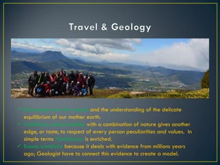  Encourages love for nature and the understanding of the delicate
equilibrium of our mother earth.
 Facilitates companionship with a combination of nature gives another
edge, or taste, to respect of every person peculiarities and values. In
simple terms Humbleness is enriched.
 Boosts creativity because it deals with evidence from millions years
ago; Geologist have to connect this evidence to create a model.
© 2013 Francisco Chaparro Photography
 