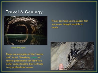 Travel can take you to places that
you never thought possible to
reach.
Riutort Mine, Spain
These are examples of the “source
rock” of oil. Therefore, notion of
natural phenomena can lead to a
better understanding that will help
in my professional career.
© 2013 Francisco Chaparro Photography
© 2013 Francisco Chaparro Photography
 