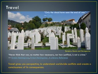 Sarajevo, Bosnia and Herzegovina
“Only the dead have seen the end of war.”
― Plato
“Never think that war, no matter how necessary, nor how justified, is not a crime.”
― Ernest Hemingway, Ernest Hemingway: A Literary Reference
Travel gives you perspective, to understand worldwide conflicts and create a
consciousness of its consequences.
© 2013 Francisco Chaparro Photography
 