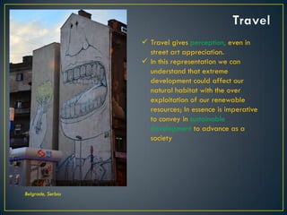 Belgrade, Serbia
 Travel gives perception, even in
street art appreciation.
 In this representation we can
understand that extreme
development could affect our
natural habitat with the over
exploitation of our renewable
resources; In essence is imperative
to convey in sustainable
development to advance as a
society
© 2013 Francisco Chaparro Photography
 