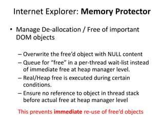 Internet Explorer: Memory Protector
• Manage De-allocation / Free of important
DOM objects
– Overwrite the free’d object with NULL content
– Queue for “free” in a per-thread wait-list instead
of immediate free at heap manager level.
– Real/Heap free is executed during certain
conditions.
– Ensure no reference to object in thread stack
before actual free at heap manager level
This prevents immediate re-use of free’d objects
 
