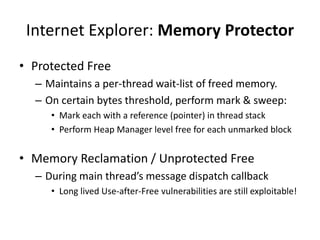 Internet Explorer: Memory Protector
• Protected Free
– Maintains a per-thread wait-list of freed memory.
– On certain bytes threshold, perform mark & sweep:
• Mark each with a reference (pointer) in thread stack
• Perform Heap Manager level free for each unmarked block
• Memory Reclamation / Unprotected Free
– During main thread’s message dispatch callback
• Long lived Use-after-Free vulnerabilities are still exploitable!
 