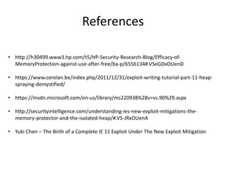 References
• http://h30499.www3.hp.com/t5/HP-Security-Research-Blog/Efficacy-of-
MemoryProtection-against-use-after-free/ba-p/6556134#.VSeGDxOUenD
• https://www.corelan.be/index.php/2011/12/31/exploit-writing-tutorial-part-11-heap-
spraying-demystified/
• https://msdn.microsoft.com/en-us/library/ms220938%28v=vs.90%29.aspx
• http://securityintelligence.com/understanding-ies-new-exploit-mitigations-the-
memory-protector-and-the-isolated-heap/#.VS-JRxOUenA
• Yuki Chen – The Birth of a Complete IE 11 Exploit Under The New Exploit Mitigation
 