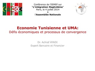 Economie Tunisienne et UMA:
Défis économiques et processus de convergence
Dr. Achraf AYADI
Expert Bancaire et Financier
Conférence de l’IEMEP sur
“L’intégration Maghrébine”
Paris, le 4 juillet 2014
à
l’Assemblée Nationale
 