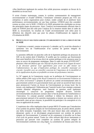 villes bénéficient également du soutien d'un solide processus européen en faveur de la
durabilité au niveau local.
Il existe d’autres instruments, comme le système communautaire de management
environnemental et d’audit 11 (EMAS), l’instrument volontaire proposé par l’UE aux
entreprises et autres organisations pour évaluer, rendre compte de et améliorer leurs
performances environnementales sur une base continue. L'EMAS peut être considéré
comme un relais vers le SGIE. L'EMAS et le SGIE présentent des similitudes au niveau
des principales étapes du processus. Ainsi, l’analyse environnementale effectuée dans le
cadre de l'EMAS peut être utile pour l’analyse de la situation initiale dans le cadre du
SGIE et, inversement, les résultats de l’audit environnemental sont utiles pour la
définition des objectifs ainsi que pour les phases d’établissement de rapports et
d’évaluation du SGIE.
6.

DIFFICULTES ET SOLUTIONS LORS DE L’ETABLISSEMENT ET DE LA MISE EN ŒUVRE
DU SGIE
L’expérience a montré, comme on pouvait s’y attendre, qu’il y avait des obstacles à
surmonter lors de l’établissement d’un système de gestion intégrée de
l'environnement.
La première difficulté est peut-être celle de la légitimité politique du processus de
GIE ou du soutien dont il bénéficie. Il semble que les systèmes qui fonctionnent
bien aient bénéficié d’un niveau élevé de soutien politique et de ressources pour la
mise en œuvre du programme stratégique. Dans le cadre du projet ENVIPLANS 12 ,
plusieurs villes ont observé que «les objectifs du plan doivent avoir l'appui du maire
et du directeur général. Leur approbation peut avoir un effet moteur sur
l’administration» ou que «l’implication politique du conseiller municipal est
cruciale: travailler avec un conseiller conscient de l’importance de la durabilité et
de la signification du plan est profitable en termes de performance interne».
Le 26e rapport de la Commission royale sur la pollution de l’environnement en
milieu urbain (26th report of the Royal Commission on Environmental Pollution on
the urban environment 13 ) propose de prévoir un contrat environnemental entre le
gouvernement central et le gouvernement local, qui serait un accord de haut niveau
pour promouvoir l’action en faveur de l’environnement au niveau local. Sur le
terrain, cela impliquerait l’élaboration par l’autorité locale d’une stratégie contenant
certains éléments obligatoires, mais l'autorité en question serait également
encouragée à concevoir un programme intégrant diverses activités
environnementales de plusieurs secteurs dans le but de promouvoir l'amélioration et
l’innovation. Ce concept pourrait contribuer à réduire les distances entre le
gouvernement national et les autorités municipales et donner aux secteurs privés et
associatifs, ainsi qu’aux citoyens, la possibilité de participer à la conception et à la
mise en application du contrat.
L’expérience des villes impliquées dans le projet MUE-25 montre que l’introduction
d’un système de gestion intégrée de l'environnement peut, de prime abord, paraître
une tâche écrasante. Cependant, toute ville peut réussir dans cette entreprise en
démarrant «petit» et en développant progressivement son système de gestion
intégrée de l'environnement. L’essentiel est de commencer à travailler sur la base
d’un cycle de gestion annuel. Toutes les villes utilisent déjà divers instruments et
processus qui peuvent venir compléter un système de gestion intégrée de
l'environnement conforme aux cinq étapes. La constitution de réseaux peut être un
10

 
