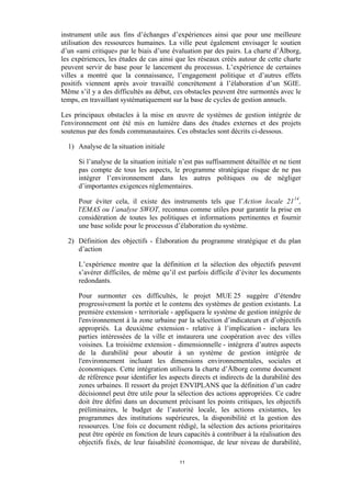 instrument utile aux fins d’échanges d’expériences ainsi que pour une meilleure
utilisation des ressources humaines. La ville peut également envisager le soutien
d’un «ami critique» par le biais d’une évaluation par des pairs. La charte d’Ålborg,
les expériences, les études de cas ainsi que les réseaux créés autour de cette charte
peuvent servir de base pour le lancement du processus. L’expérience de certaines
villes a montré que la connaissance, l’engagement politique et d’autres effets
positifs viennent après avoir travaillé concrètement à l’élaboration d’un SGIE.
Même s’il y a des difficultés au début, ces obstacles peuvent être surmontés avec le
temps, en travaillant systématiquement sur la base de cycles de gestion annuels.
Les principaux obstacles à la mise en œuvre de systèmes de gestion intégrée de
l'environnement ont été mis en lumière dans des études externes et des projets
soutenus par des fonds communautaires. Ces obstacles sont décrits ci-dessous.
1) Analyse de la situation initiale
Si l’analyse de la situation initiale n’est pas suffisamment détaillée et ne tient
pas compte de tous les aspects, le programme stratégique risque de ne pas
intégrer l’environnement dans les autres politiques ou de négliger
d’importantes exigences réglementaires.
Pour éviter cela, il existe des instruments tels que l’Action locale 21 14 ,
l'EMAS ou l’analyse SWOT, reconnus comme utiles pour garantir la prise en
considération de toutes les politiques et informations pertinentes et fournir
une base solide pour le processus d’élaboration du système.
2) Définition des objectifs - Élaboration du programme stratégique et du plan
d’action
L’expérience montre que la définition et la sélection des objectifs peuvent
s’avérer difficiles, de même qu’il est parfois difficile d’éviter les documents
redondants.
Pour surmonter ces difficultés, le projet MUE 25 suggère d’étendre
progressivement la portée et le contenu des systèmes de gestion existants. La
première extension - territoriale - appliquera le système de gestion intégrée de
l'environnement à la zone urbaine par la sélection d’indicateurs et d’objectifs
appropriés. La deuxième extension - relative à l’implication - inclura les
parties intéressées de la ville et instaurera une coopération avec des villes
voisines. La troisième extension - dimensionnelle - intégrera d’autres aspects
de la durabilité pour aboutir à un système de gestion intégrée de
l'environnement incluant les dimensions environnementales, sociales et
économiques. Cette intégration utilisera la charte d’Ålborg comme document
de référence pour identifier les aspects directs et indirects de la durabilité des
zones urbaines. Il ressort du projet ENVIPLANS que la définition d’un cadre
décisionnel peut être utile pour la sélection des actions appropriées. Ce cadre
doit être défini dans un document précisant les points critiques, les objectifs
préliminaires, le budget de l’autorité locale, les actions existantes, les
programmes des institutions supérieures, la disponibilité et la gestion des
ressources. Une fois ce document rédigé, la sélection des actions prioritaires
peut être opérée en fonction de leurs capacités à contribuer à la réalisation des
objectifs fixés, de leur faisabilité économique, de leur niveau de durabilité,
11

 